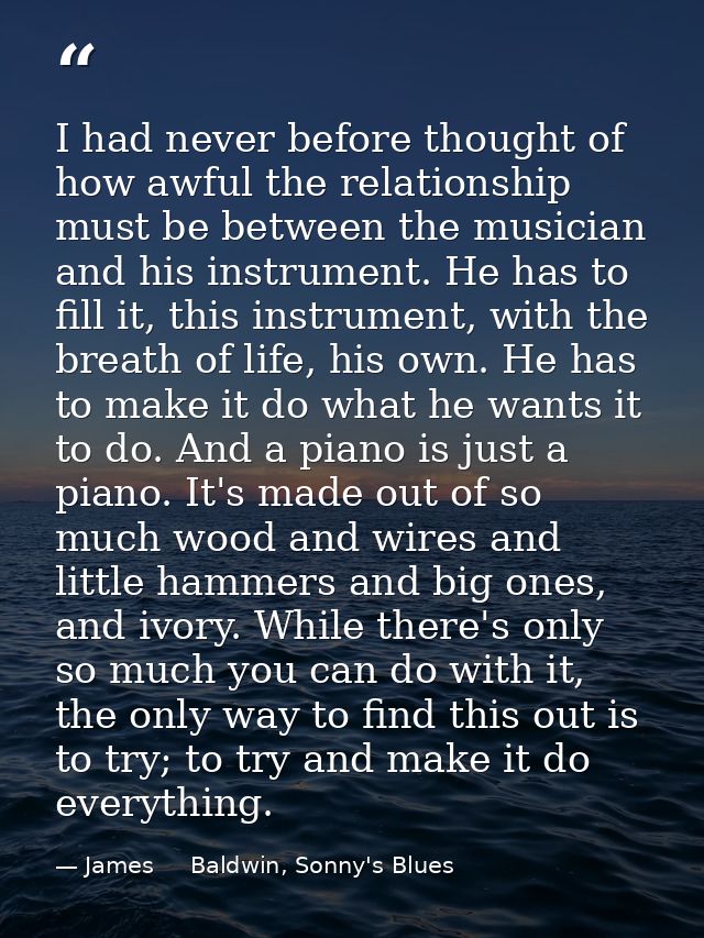 I had never before thought of how awful the relationship must be between the musician and his instrument. He has to fill — James     Baldwin, Sonny's Blues