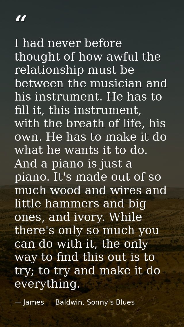 I had never before thought of how awful the relationship must be between the musician and his instrument. He has to fill — James     Baldwin, Sonny's Blues