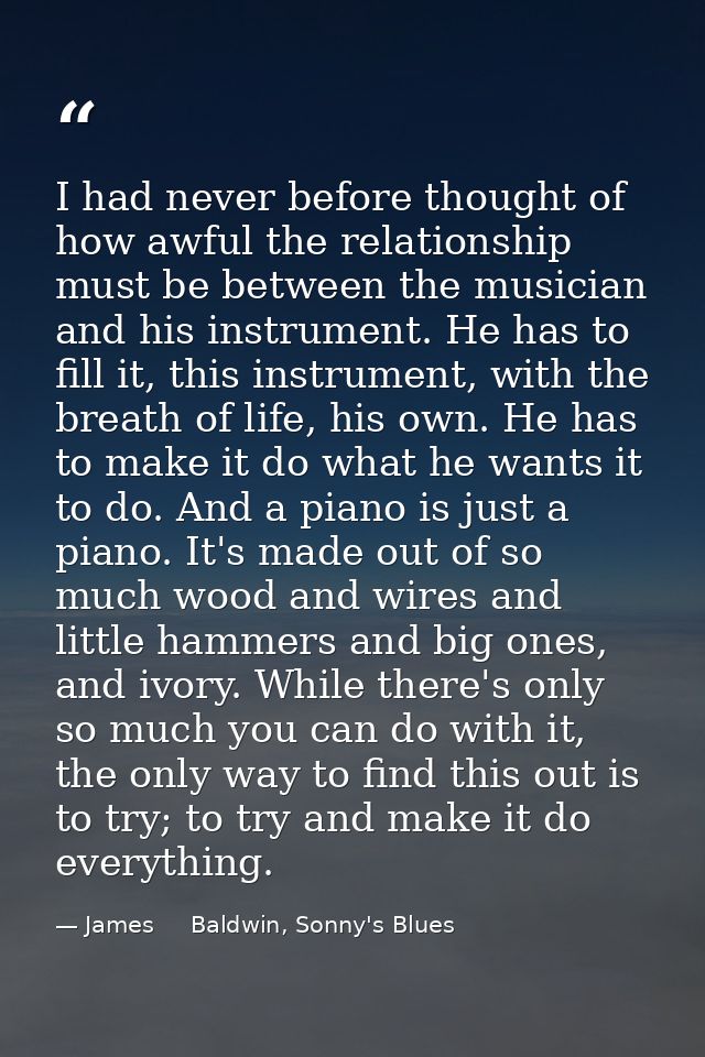 I had never before thought of how awful the relationship must be between the musician and his instrument. He has to fill — James     Baldwin, Sonny's Blues