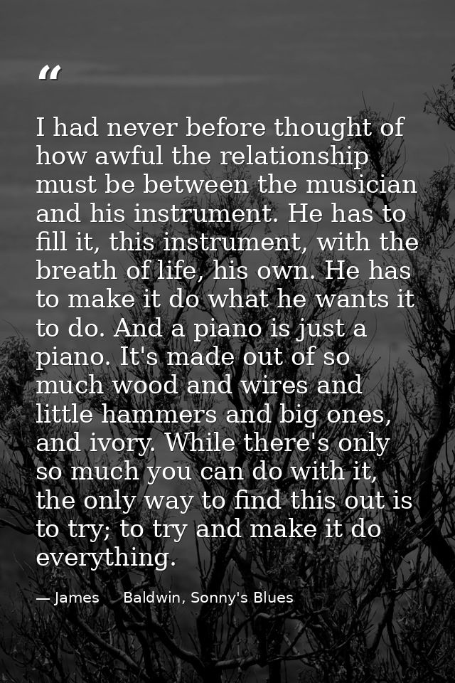 I had never before thought of how awful the relationship must be between the musician and his instrument. He has to fill — James     Baldwin, Sonny's Blues