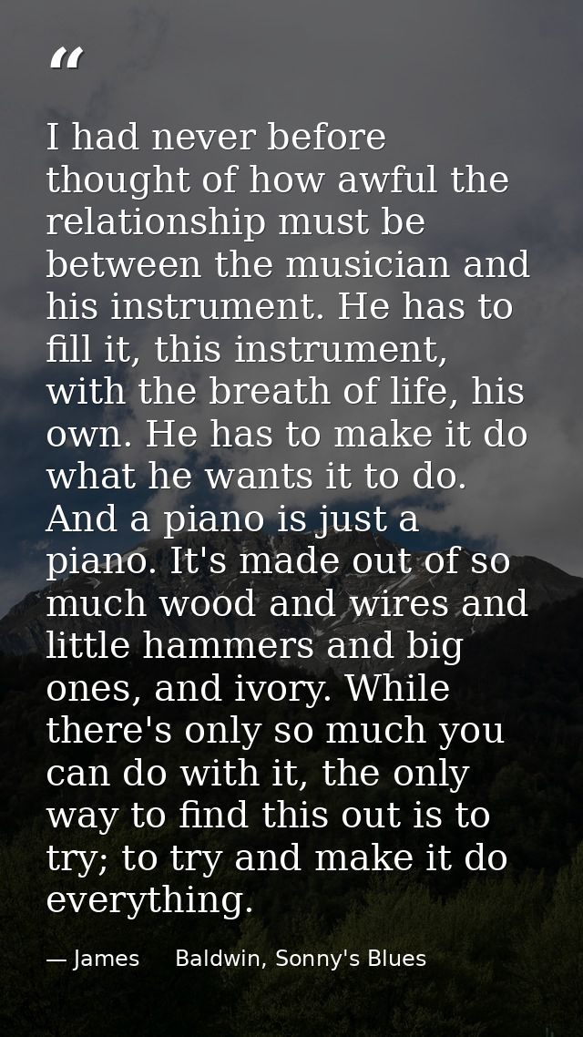 I had never before thought of how awful the relationship must be between the musician and his instrument. He has to fill — James     Baldwin, Sonny's Blues