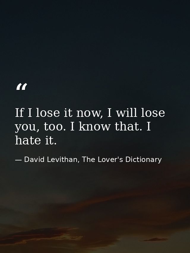 If I lose it now, I will lose you, too. I know that. I hate it. — David Levithan, The Lover's Dictionary