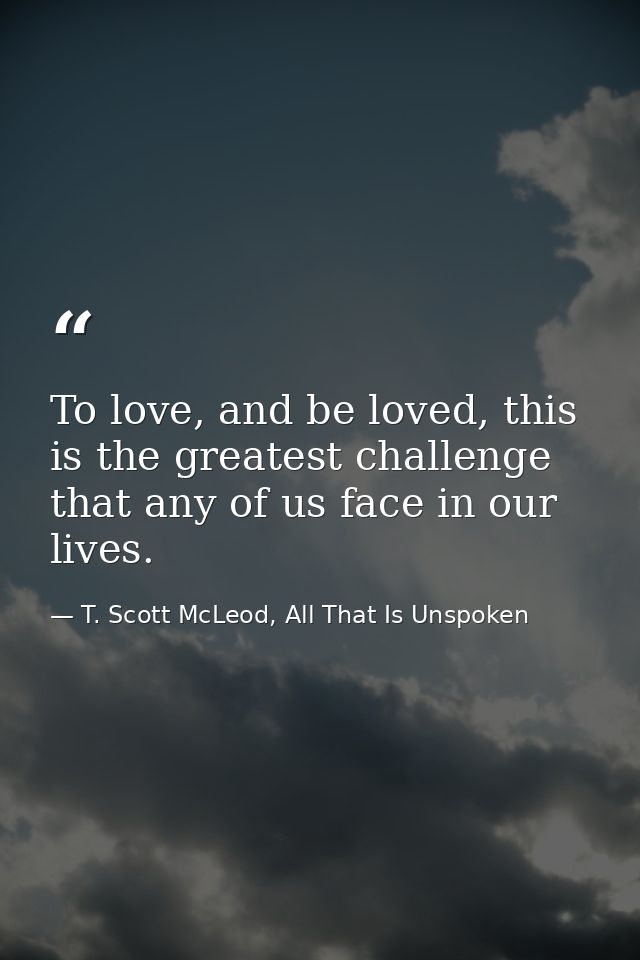 To love, and be loved, this is the greatest challenge that any of us face in our lives. — T. Scott McLeod, All That Is Unspoken