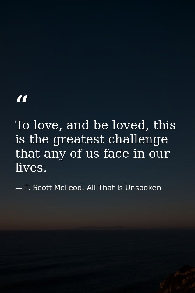To love, and be loved, this is the greatest challenge that any of us face in our lives. — T. Scott McLeod, All That Is Unspoken