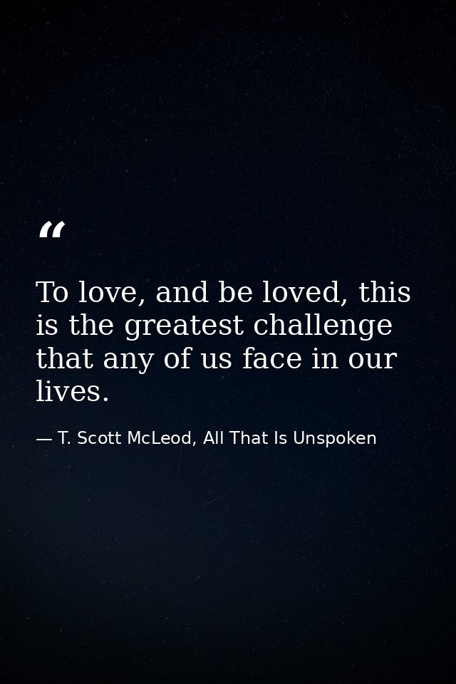 To love, and be loved, this is the greatest challenge that any of us face in our lives. — T. Scott McLeod, All That Is Unspoken