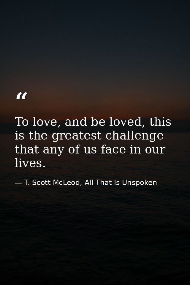 To love, and be loved, this is the greatest challenge that any of us face in our lives. — T. Scott McLeod, All That Is Unspoken