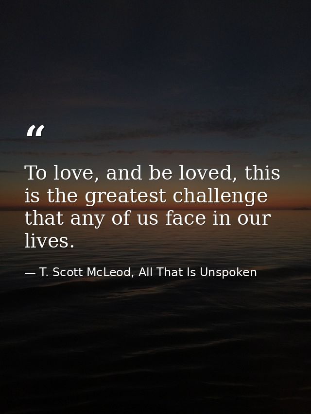 To love, and be loved, this is the greatest challenge that any of us face in our lives. — T. Scott McLeod, All That Is Unspoken