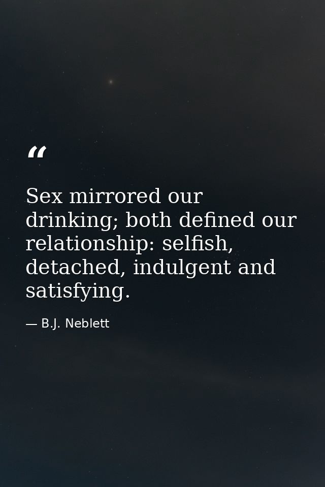 Sex mirrored our drinking; both defined our relationship: selfish, detached, indulgent and satisfying. — B.J. Neblett
