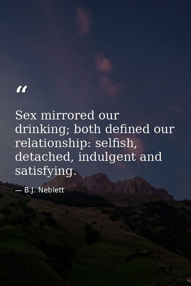 Sex mirrored our drinking; both defined our relationship: selfish, detached, indulgent and satisfying. — B.J. Neblett