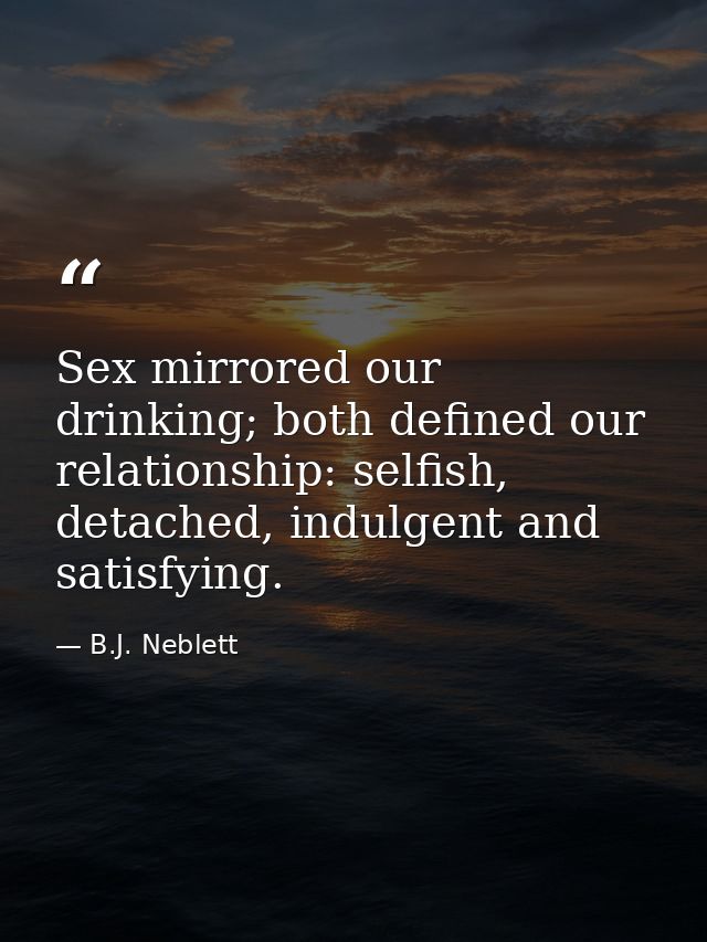 Sex mirrored our drinking; both defined our relationship: selfish, detached, indulgent and satisfying. — B.J. Neblett