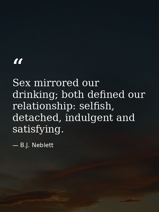 Sex mirrored our drinking; both defined our relationship: selfish, detached, indulgent and satisfying. — B.J. Neblett