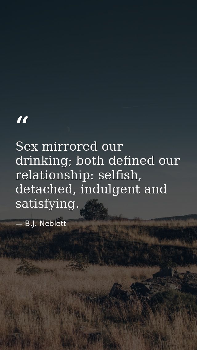 Sex mirrored our drinking; both defined our relationship: selfish, detached, indulgent and satisfying. — B.J. Neblett
