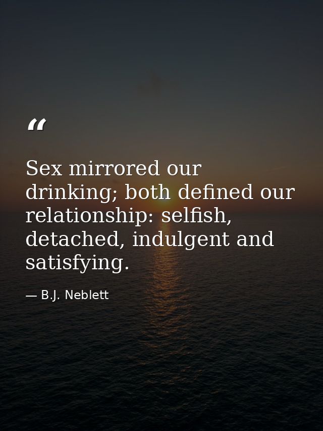 Sex mirrored our drinking; both defined our relationship: selfish, detached, indulgent and satisfying. — B.J. Neblett