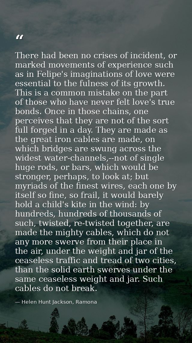 There had been no crises of incident, or marked movements of experience such as in Felipe's imaginations of love were es — Helen Hunt Jackson, Ramona