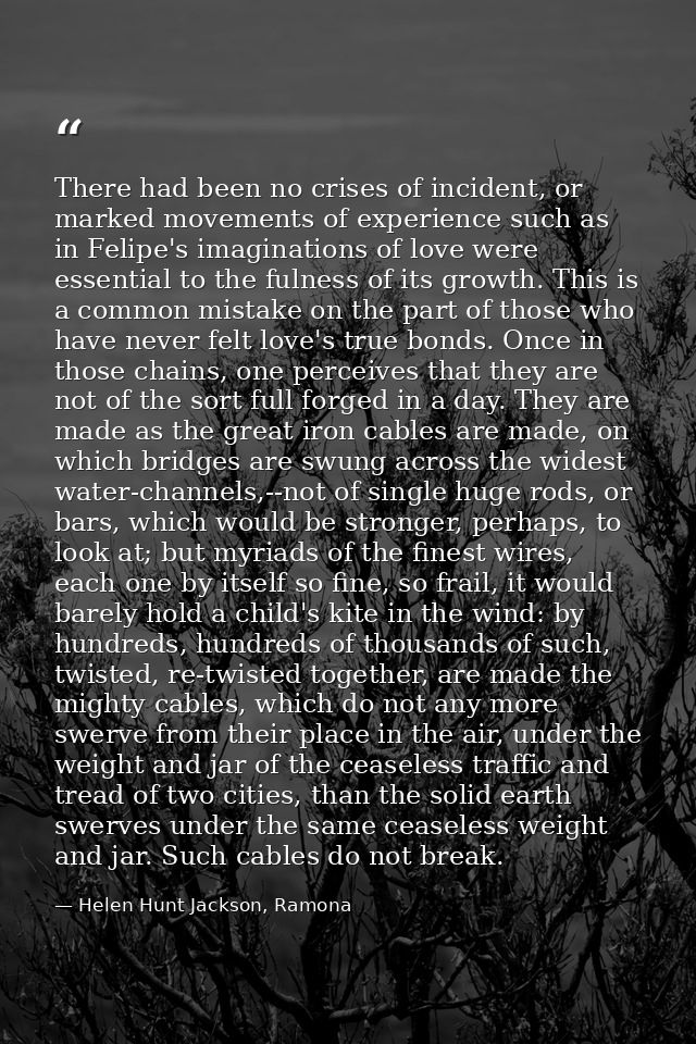 There had been no crises of incident, or marked movements of experience such as in Felipe's imaginations of love were es — Helen Hunt Jackson, Ramona
