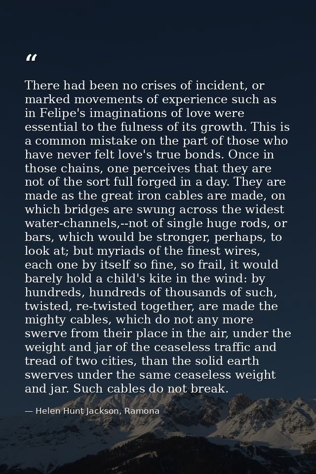 There had been no crises of incident, or marked movements of experience such as in Felipe's imaginations of love were es — Helen Hunt Jackson, Ramona