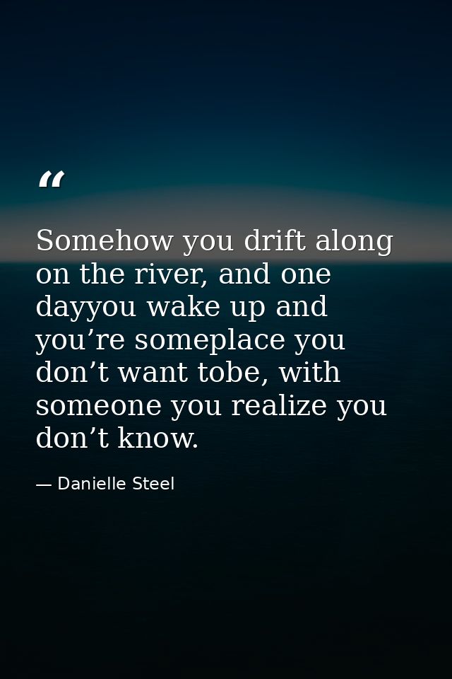 Somehow you drift along on the river, and one dayyou wake up and you’re someplace you don’t want tobe, with someone you  — Danielle Steel