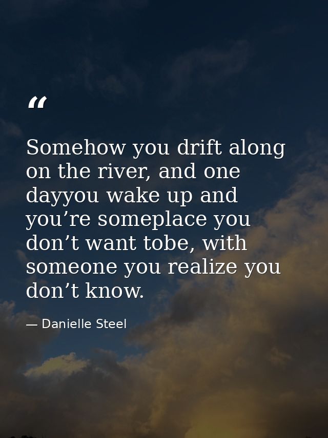 Somehow you drift along on the river, and one dayyou wake up and you’re someplace you don’t want tobe, with someone you  — Danielle Steel