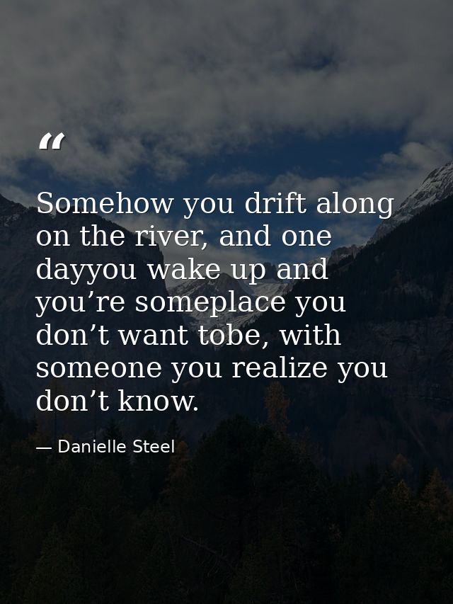 Somehow you drift along on the river, and one dayyou wake up and you’re someplace you don’t want tobe, with someone you  — Danielle Steel