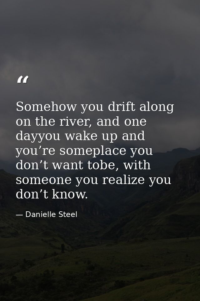Somehow you drift along on the river, and one dayyou wake up and you’re someplace you don’t want tobe, with someone you  — Danielle Steel