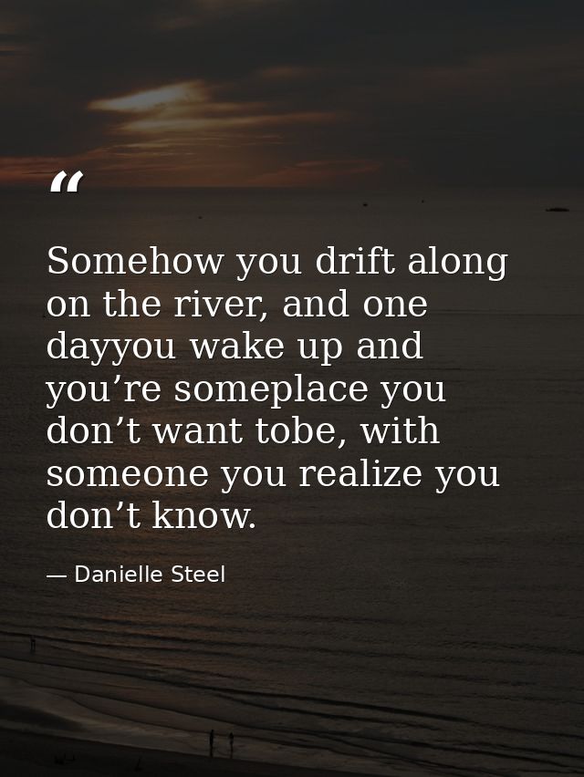 Somehow you drift along on the river, and one dayyou wake up and you’re someplace you don’t want tobe, with someone you  — Danielle Steel