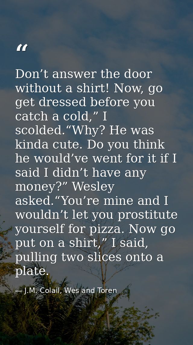 Don’t answer the door without a shirt! Now, go get dressed before you catch a cold,” I scolded.“Why? He was kinda cute.  — J.M. Colail, Wes and Toren