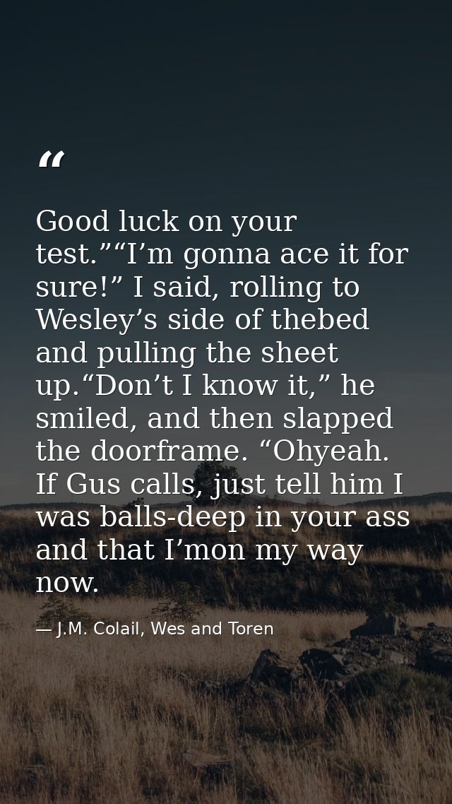 Good luck on your test.”“I’m gonna ace it for sure!” I said, rolling to Wesley’s side of thebed and pulling the sheet up — J.M. Colail, Wes and Toren