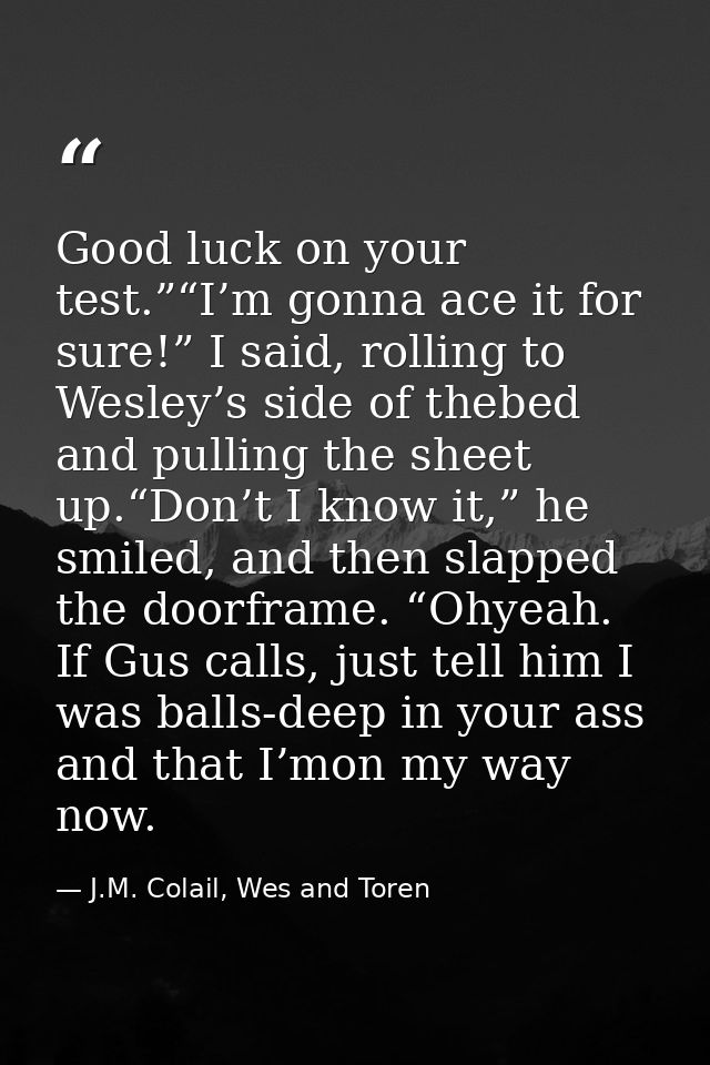 Good luck on your test.”“I’m gonna ace it for sure!” I said, rolling to Wesley’s side of thebed and pulling the sheet up — J.M. Colail, Wes and Toren
