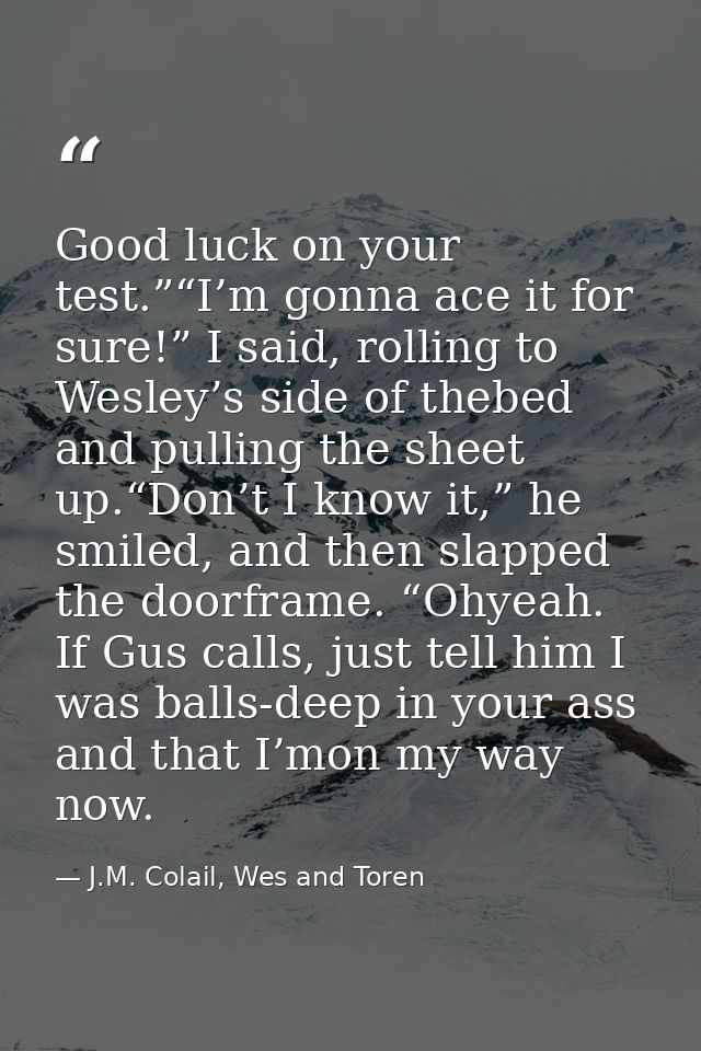 Good luck on your test.”“I’m gonna ace it for sure!” I said, rolling to Wesley’s side of thebed and pulling the sheet up — J.M. Colail, Wes and Toren