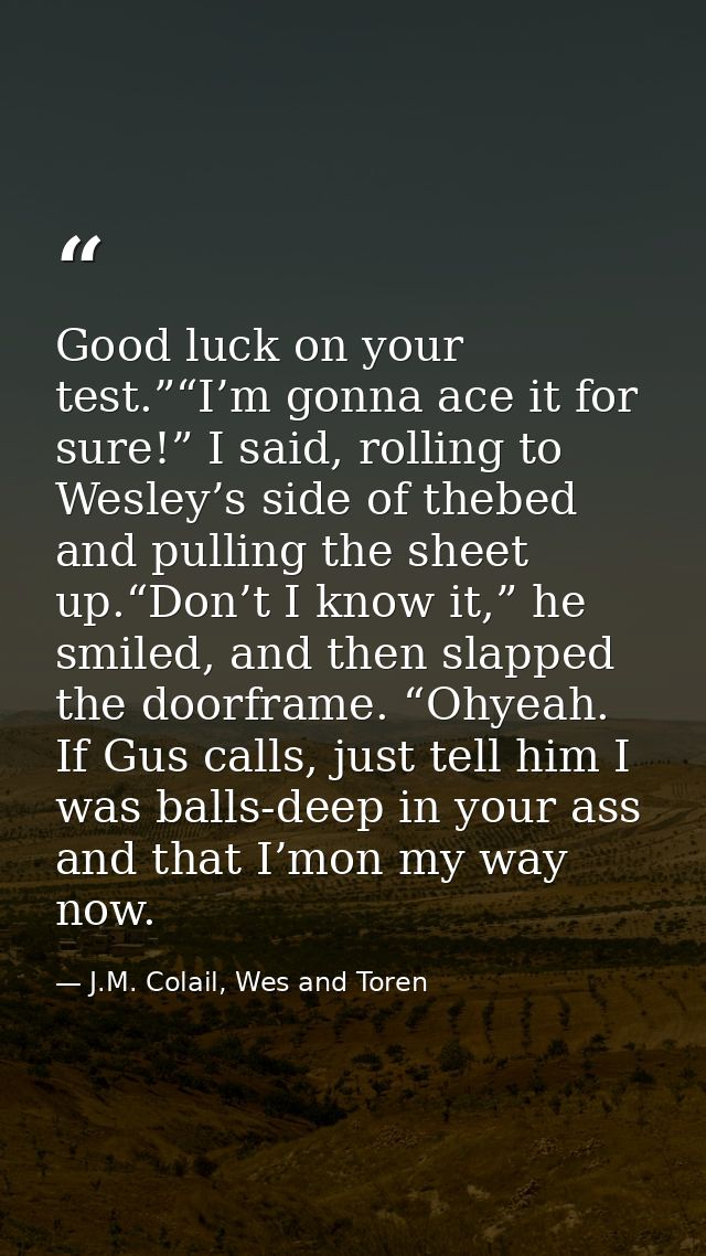 Good luck on your test.”“I’m gonna ace it for sure!” I said, rolling to Wesley’s side of thebed and pulling the sheet up — J.M. Colail, Wes and Toren