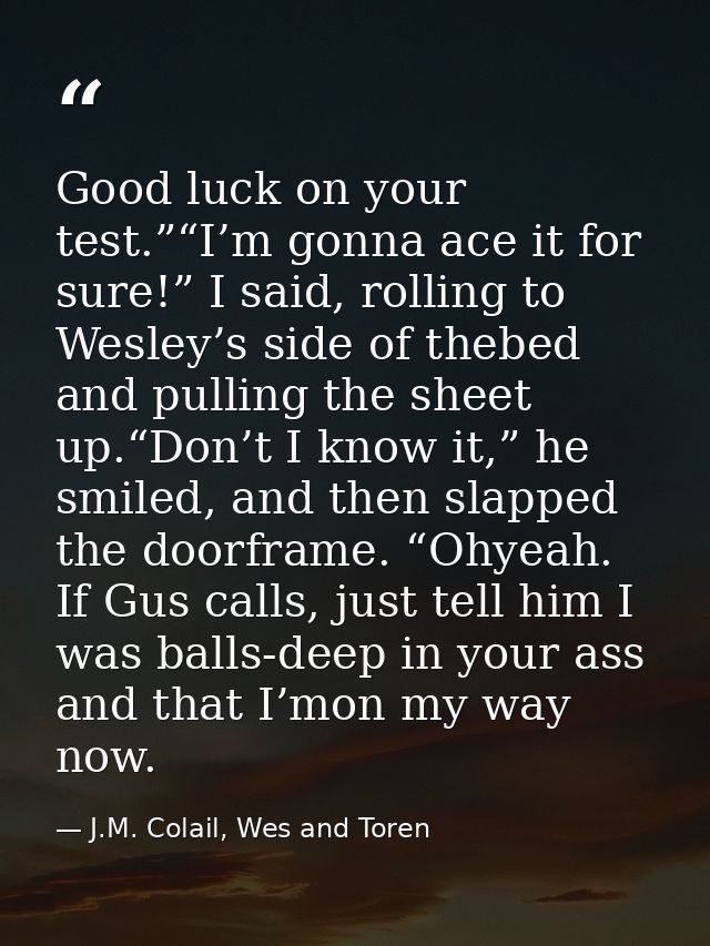 Good luck on your test.”“I’m gonna ace it for sure!” I said, rolling to Wesley’s side of thebed and pulling the sheet up — J.M. Colail, Wes and Toren