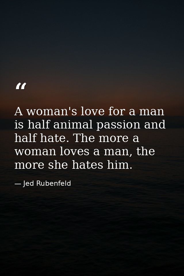 A woman's love for a man is half animal passion and half hate. The more a woman loves a man, the more she hates him. — Jed Rubenfeld