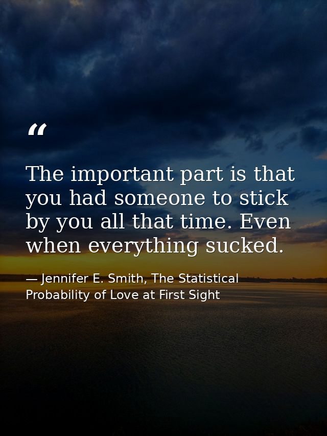 The important part is that you had someone to stick by you all that time. Even when everything sucked. — Jennifer E. Smith, The Statistical Probability of Love at First Sight