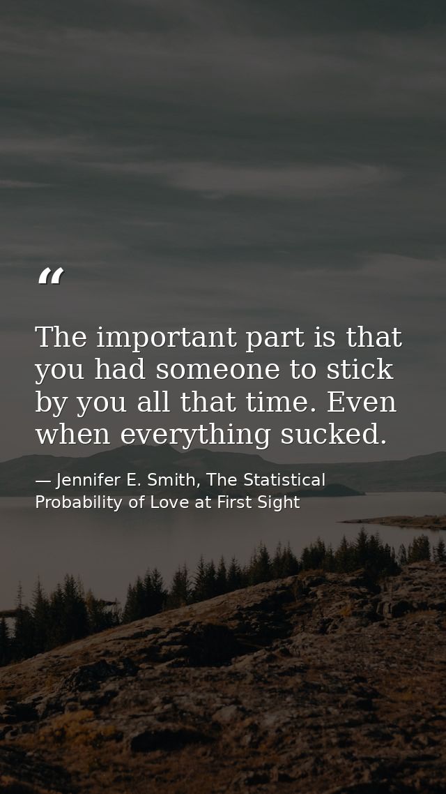 The important part is that you had someone to stick by you all that time. Even when everything sucked. — Jennifer E. Smith, The Statistical Probability of Love at First Sight