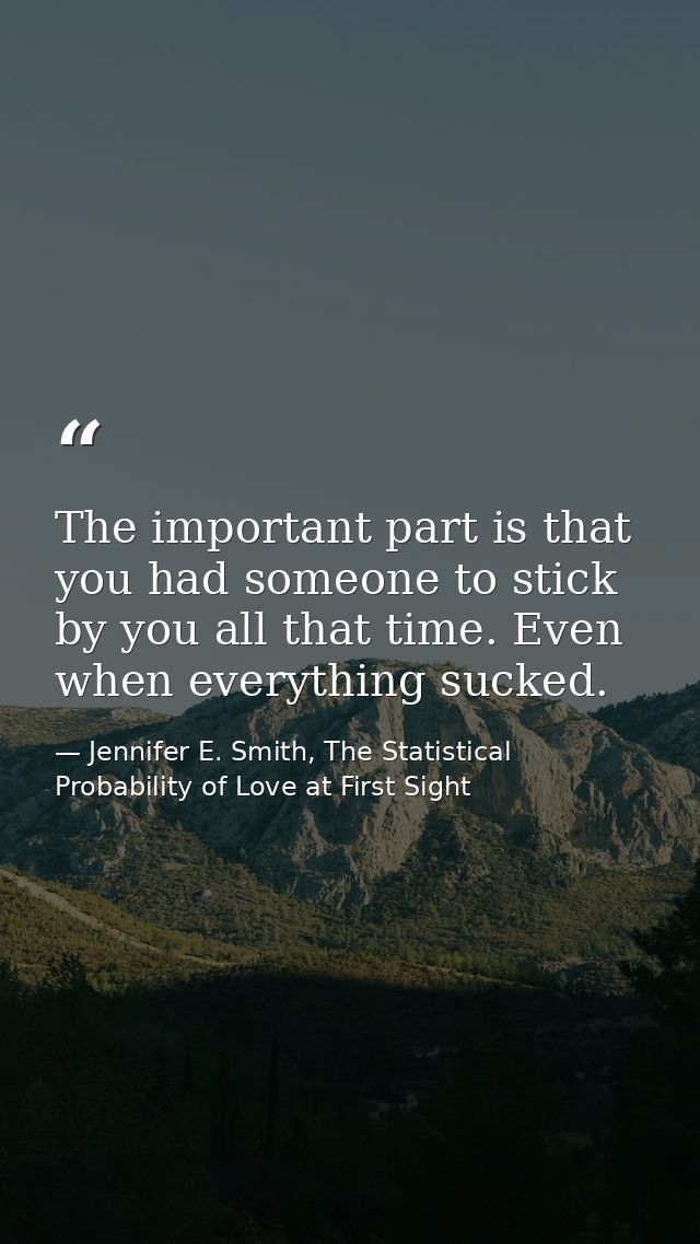 The important part is that you had someone to stick by you all that time. Even when everything sucked. — Jennifer E. Smith, The Statistical Probability of Love at First Sight