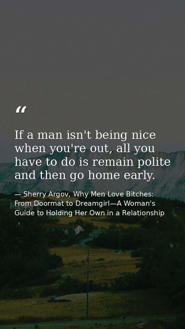If a man isn't being nice when you're out, all you have to do is remain polite and then go home early. — Sherry Argov, Why Men Love Bitches: From Doormat to Dreamgirl—A Woman's Guide to Holding Her Own in a Relationship