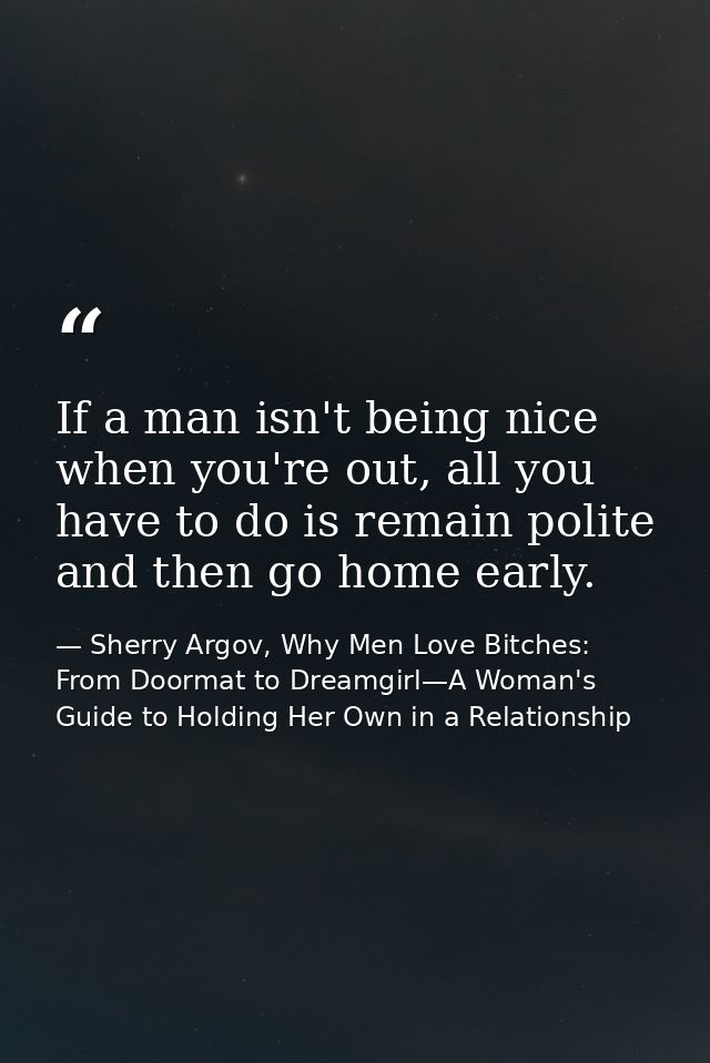 If a man isn't being nice when you're out, all you have to do is remain polite and then go home early. — Sherry Argov, Why Men Love Bitches: From Doormat to Dreamgirl—A Woman's Guide to Holding Her Own in a Relationship