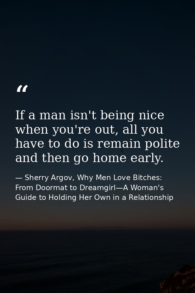 If a man isn't being nice when you're out, all you have to do is remain polite and then go home early. — Sherry Argov, Why Men Love Bitches: From Doormat to Dreamgirl—A Woman's Guide to Holding Her Own in a Relationship