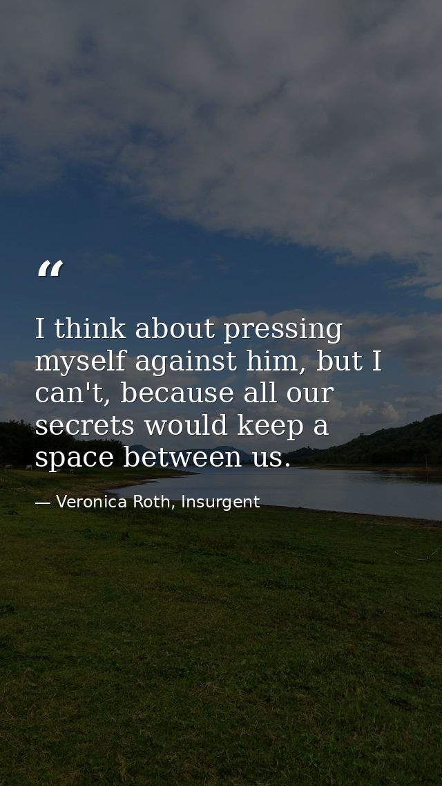 I think about pressing myself against him, but I can't, because all our secrets would keep a space between us. — Veronica Roth, Insurgent