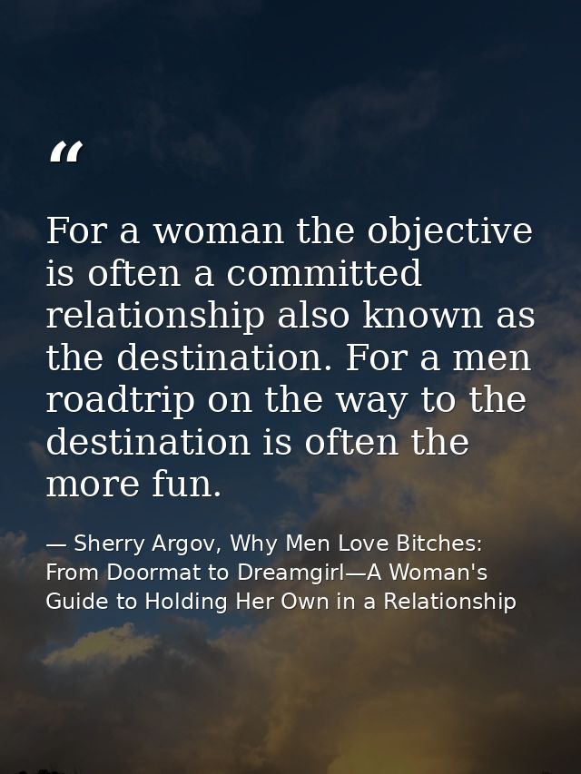 For a woman the objective is often a committed relationship also known as the destination. For a men roadtrip on the way — Sherry Argov, Why Men Love Bitches: From Doormat to Dreamgirl—A Woman's Guide to Holding Her Own in a Relationship