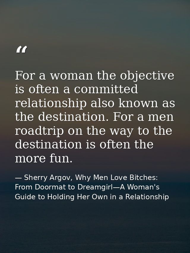 For a woman the objective is often a committed relationship also known as the destination. For a men roadtrip on the way — Sherry Argov, Why Men Love Bitches: From Doormat to Dreamgirl—A Woman's Guide to Holding Her Own in a Relationship