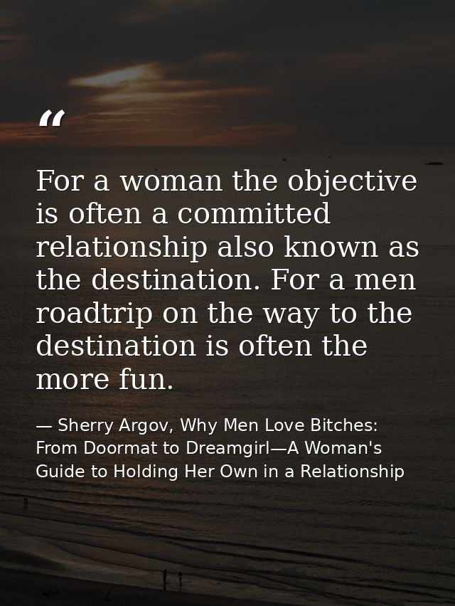 For a woman the objective is often a committed relationship also known as the destination. For a men roadtrip on the way — Sherry Argov, Why Men Love Bitches: From Doormat to Dreamgirl—A Woman's Guide to Holding Her Own in a Relationship