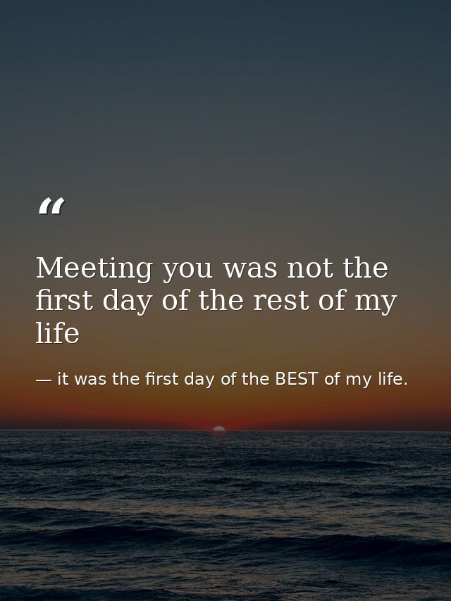 Meeting you was not the first day of the rest of my life — it was the first day of the BEST of my life.