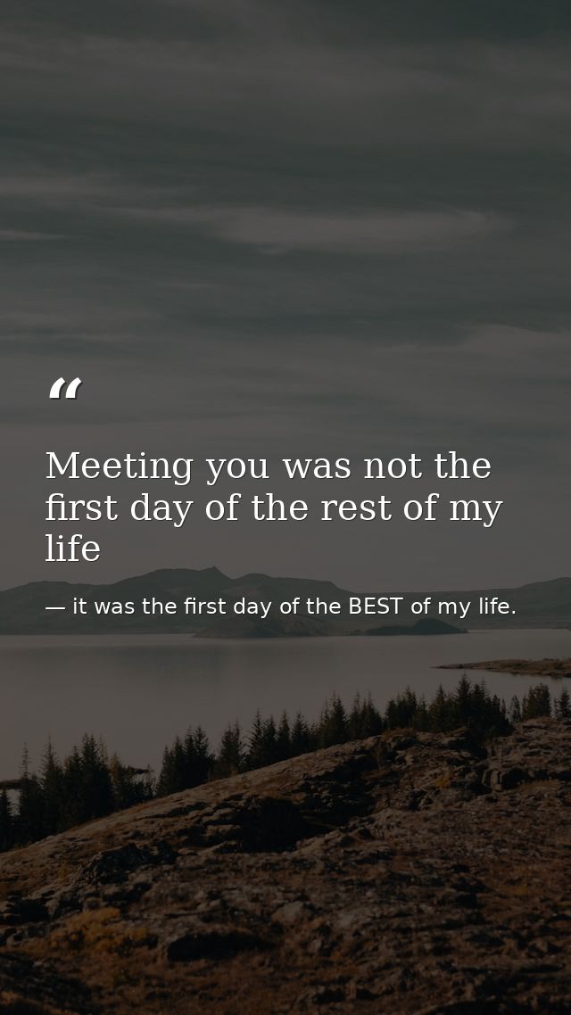 Meeting you was not the first day of the rest of my life — it was the first day of the BEST of my life.