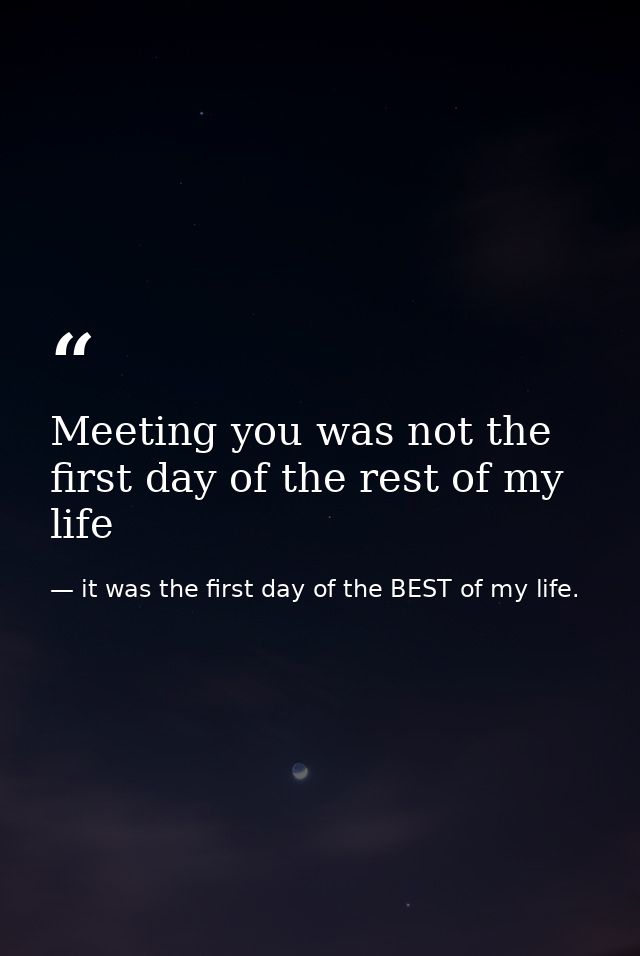 Meeting you was not the first day of the rest of my life — it was the first day of the BEST of my life.