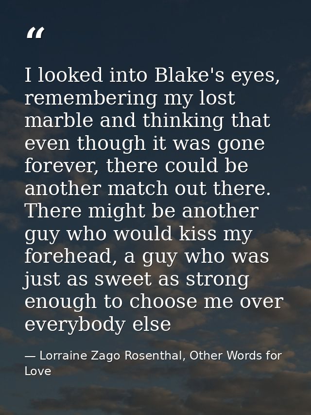 I looked into Blake's eyes, remembering my lost marble and thinking that even though it was gone forever, there could be — Lorraine Zago Rosenthal, Other Words for Love