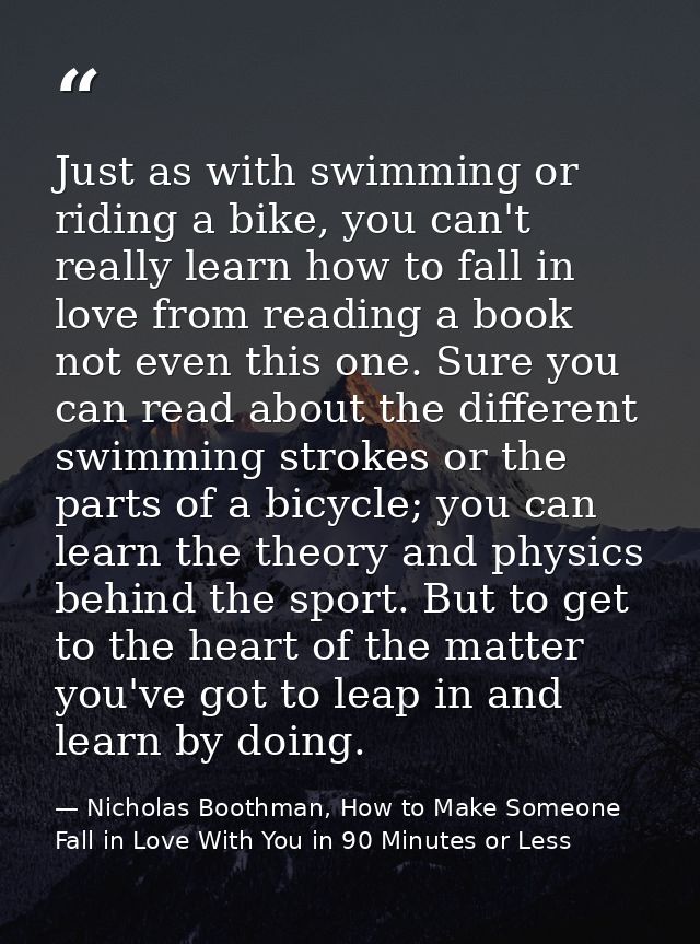 Just as with swimming or riding a bike, you can't really learn how to fall in love from reading a book not even this one — Nicholas Boothman, How to Make Someone Fall in Love With You in 90 Minutes or Less