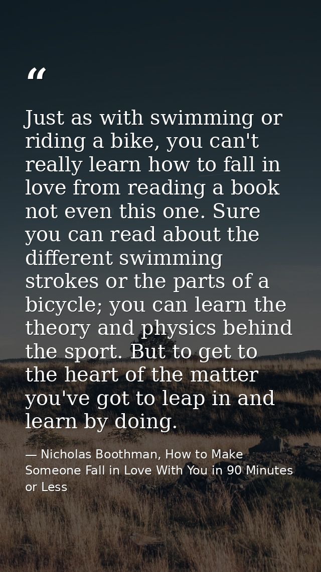Just as with swimming or riding a bike, you can't really learn how to fall in love from reading a book not even this one — Nicholas Boothman, How to Make Someone Fall in Love With You in 90 Minutes or Less