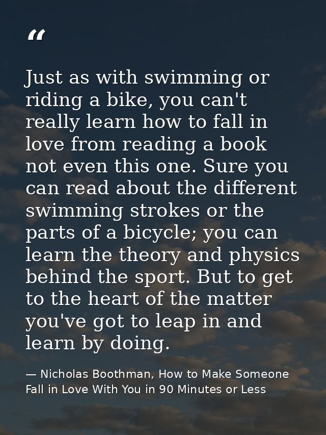 Just as with swimming or riding a bike, you can't really learn how to fall in love from reading a book not even this one — Nicholas Boothman, How to Make Someone Fall in Love With You in 90 Minutes or Less