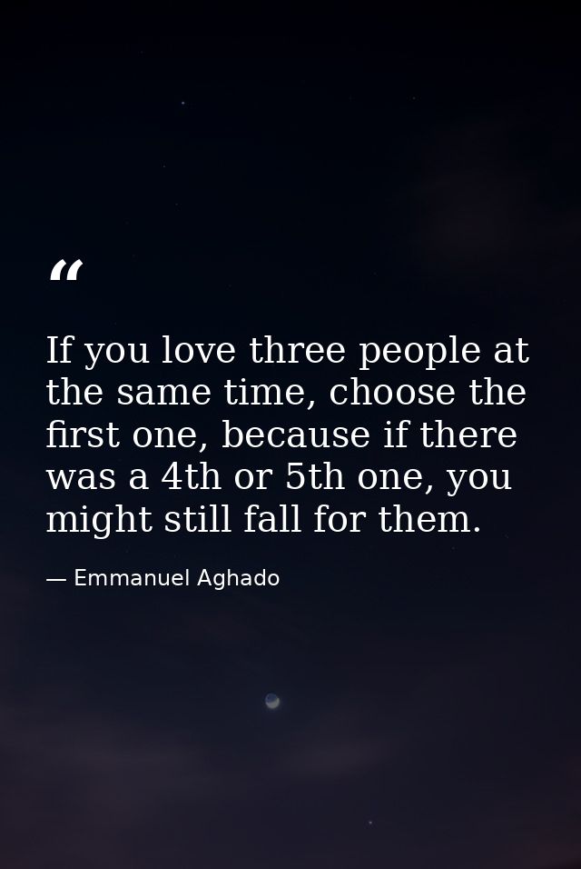 If you love three people at the same time, choose the first one, because if there was a 4th or 5th one, you might still  — Emmanuel Aghado